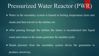  Water in the secondary system is heated to boiling temperature turns into
steam and then travels to the turbine set.
 After passing through the turbine the steam is recondensed into liquid
water and return to the steam generator for another cycle.
 Steam pressure from the secondary system drives the generators to
produce electricity.
Pressurized Water Reactor (PWR)
 