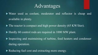 Advantages
 Water used as coolant, moderator and reflector is cheap and
available in plenty.
 The reactor is compact and high power density (65 KW/liter).
 Hardly 60 control rods are required in 1000 MW plant.
 Inspecting and maintaining of turbine, feed heaters and condenser
during operation.
 Reducing fuel cost and extracting more energy.
 