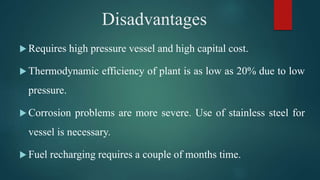  Requires high pressure vessel and high capital cost.
 Thermodynamic efficiency of plant is as low as 20% due to low
pressure.
 Corrosion problems are more severe. Use of stainless steel for
vessel is necessary.
 Fuel recharging requires a couple of months time.
Disadvantages
 
