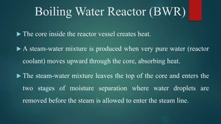 The core inside the reactor vessel creates heat.
 A steam-water mixture is produced when very pure water (reactor
coolant) moves upward through the core, absorbing heat.
 The steam-water mixture leaves the top of the core and enters the
two stages of moisture separation where water droplets are
removed before the steam is allowed to enter the steam line.
Boiling Water Reactor (BWR)
 