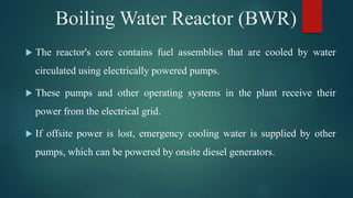 The reactor's core contains fuel assemblies that are cooled by water
circulated using electrically powered pumps.
 These pumps and other operating systems in the plant receive their
power from the electrical grid.
 If offsite power is lost, emergency cooling water is supplied by other
pumps, which can be powered by onsite diesel generators.
Boiling Water Reactor (BWR)
 