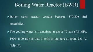  Boiler water reactor contain between 370-800 fuel
assemblies.
 The cooling water is maintained at about 75 atm (7.6 MPa,
1000–1100 psi) so that it boils in the core at about 285 °C
(550 °F).
Boiling Water Reactor (BWR)
 