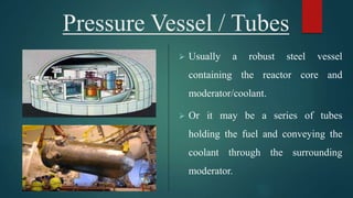 Pressure Vessel / Tubes
 Usually a robust steel vessel
containing the reactor core and
moderator/coolant.
 Or it may be a series of tubes
holding the fuel and conveying the
coolant through the surrounding
moderator.
 