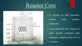 Reactor Core
 It consists of fuel elements,
control rods, coolant,
moderator.
 Cores generally have shapes of
right circular cylinders with
diameters ranging from 0.5 to
15 metres.
 