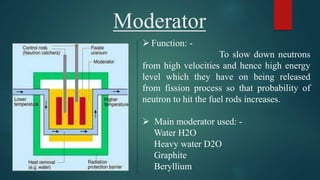Moderator
 Function: -
To slow down neutrons
from high velocities and hence high energy
level which they have on being released
from fission process so that probability of
neutron to hit the fuel rods increases.
 Main moderator used: -
Water H2O
Heavy water D2O
Graphite
Beryllium
 