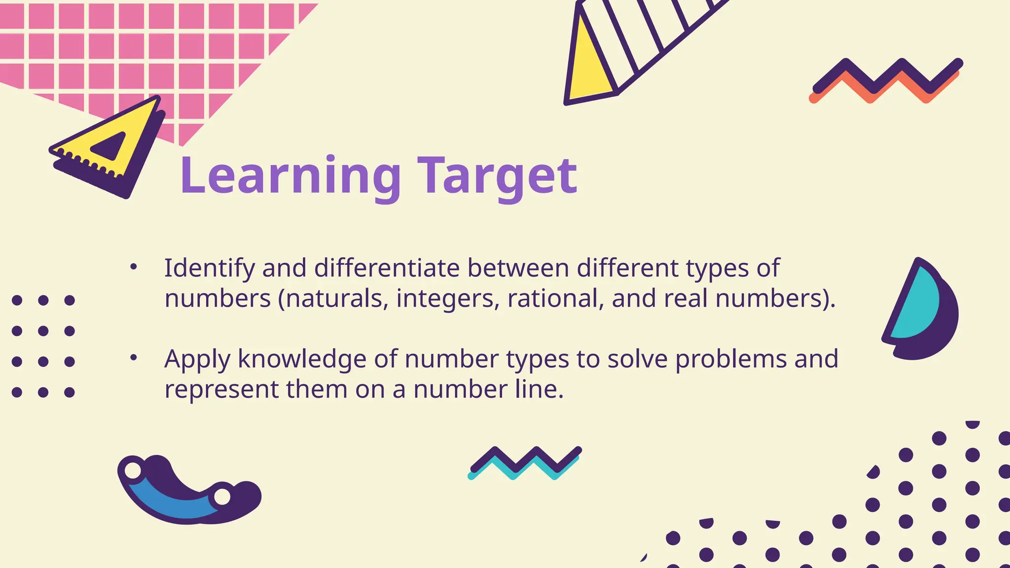 Learning Target
• Identify and differentiate between different types of
numbers (naturals, integers, rational, and real numbers).
• Apply knowledge of number types to solve problems and
represent them on a number line.
 