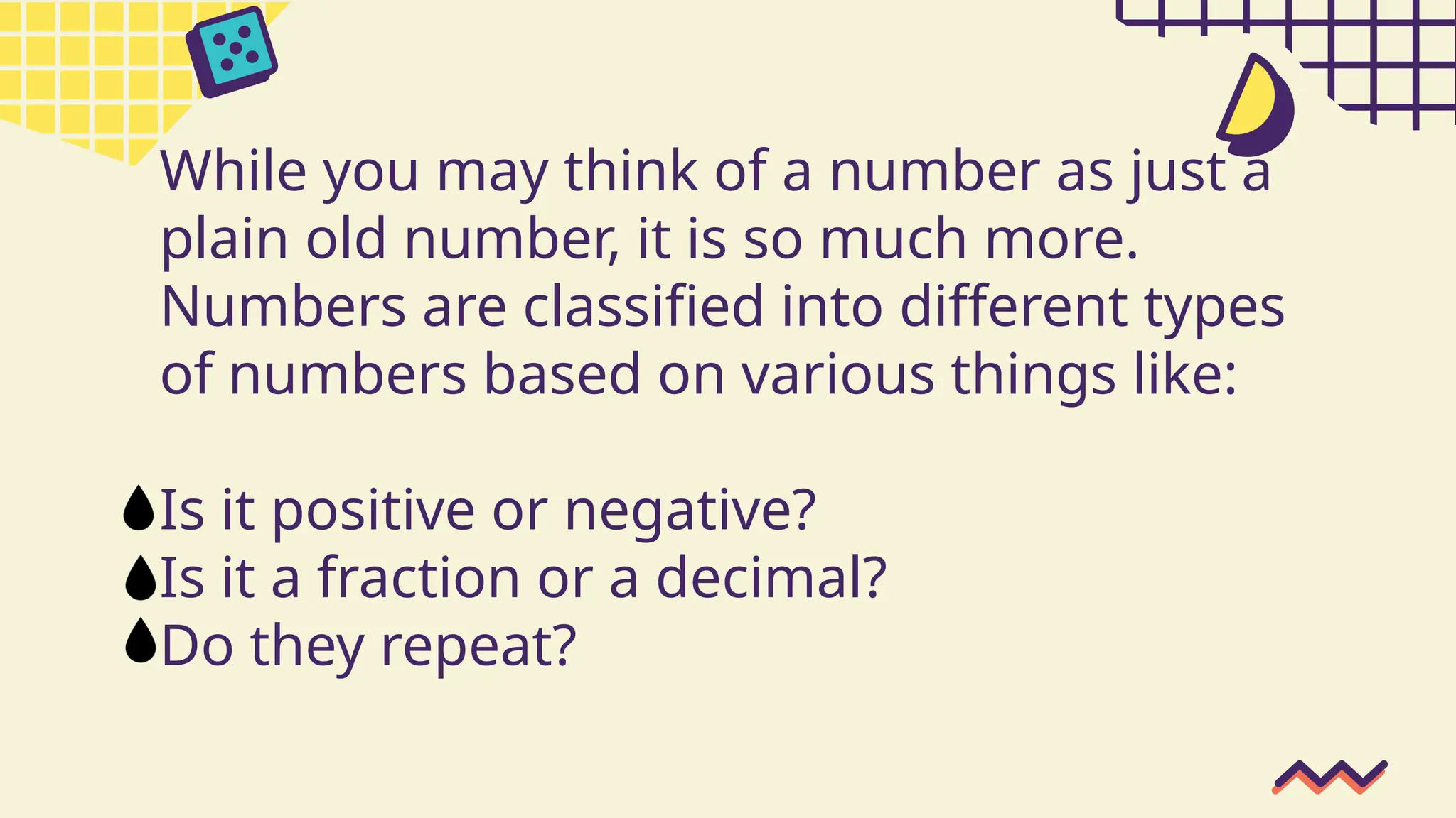 While you may think of a number as just a
plain old number, it is so much more.
Numbers are classified into different types
of numbers based on various things like:
Is it positive or negative?
Is it a fraction or a decimal?
Do they repeat?
 