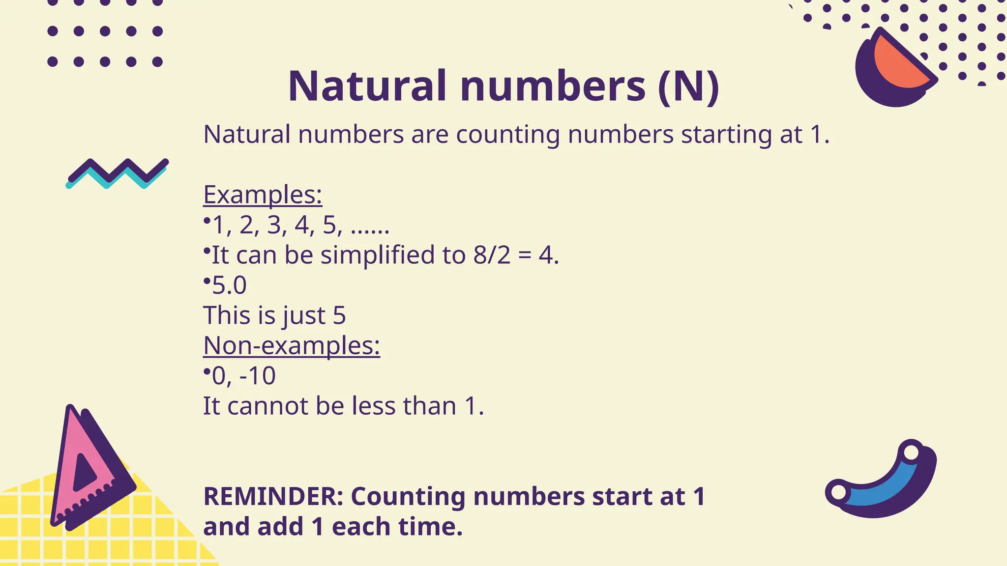 Natural numbers (N)
Natural numbers are counting numbers starting at 1.
Examples:
•1, 2, 3, 4, 5, ......
•It can be simplified to 8/2 = 4.
•5.0
This is just 5
Non-examples:
•0, -10
It cannot be less than 1.
REMINDER: Counting numbers start at 1
and add 1 each time.
 