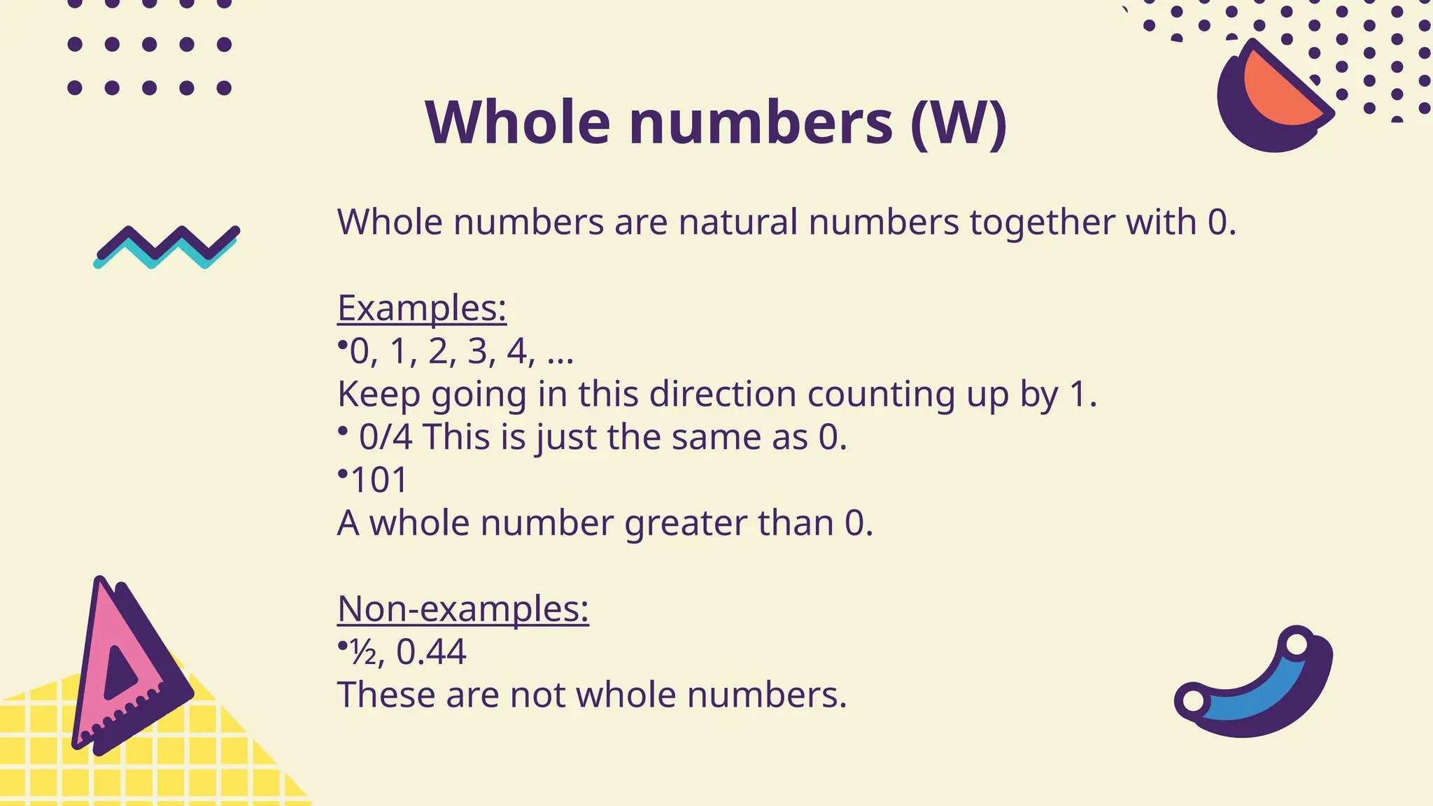 Whole numbers (W)
Whole numbers are natural numbers together with 0.
Examples:
•0, 1, 2, 3, 4, ...
Keep going in this direction counting up by 1.
• 0/4 This is just the same as 0.
•101
A whole number greater than 0.
Non-examples:
•½, 0.44
These are not whole numbers.
 