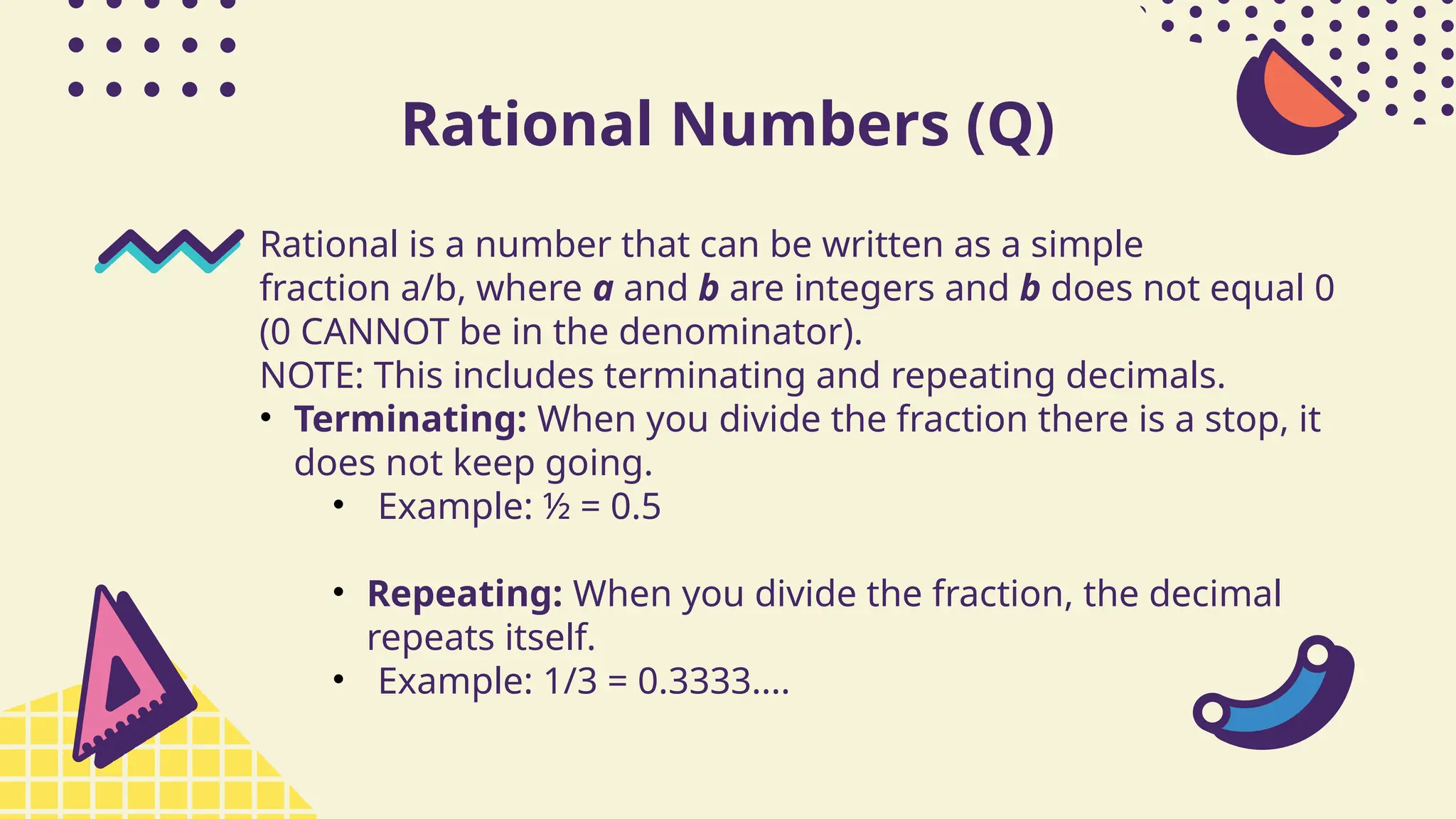 Rational Numbers (Q)
Rational is a number that can be written as a simple
fraction a/b, where a and b are integers and b does not equal 0
(0 CANNOT be in the denominator).
NOTE: This includes terminating and repeating decimals.
• Terminating: When you divide the fraction there is a stop, it
does not keep going.
• Example: ½ = 0.5
• Repeating: When you divide the fraction, the decimal
repeats itself.
• Example: 1/3 = 0.3333....
 