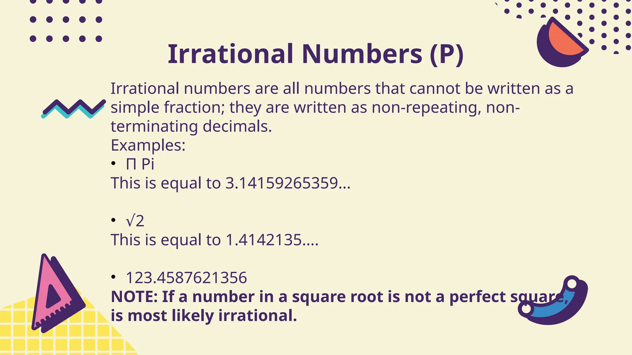 Irrational Numbers (P)
Irrational numbers are all numbers that cannot be written as a
simple fraction; they are written as non-repeating, non-
terminating decimals.
Examples:
• Π Pi
This is equal to 3.14159265359...
• √2
This is equal to 1.4142135....
• 123.4587621356
NOTE: If a number in a square root is not a perfect square, it
is most likely irrational.
 