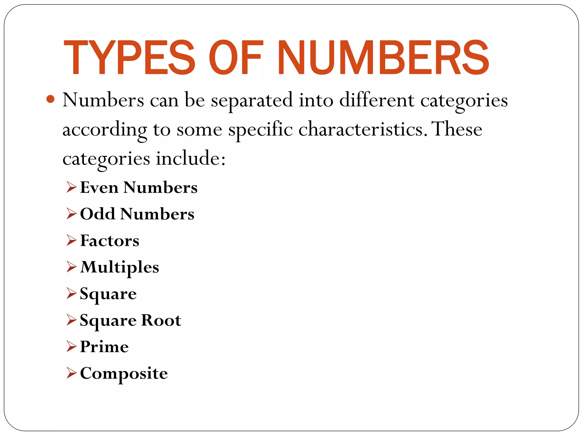 TYPES OF NUMBERS
Numbers can be separated into different categories
according to some specific characteristics.These
categories include:
Even Numbers
Odd Numbers
Factors
Multiples
Square
Square Root
Prime
Composite