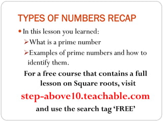 TYPES OF NUMBERS RECAP
 In this lesson you learned:
What is a prime number
Examples of prime numbers and how to
identify them.
For a free course that contains a full
lesson on Square roots, visit
step-above10.teachable.com
and use the search tag ‘FREE’
 