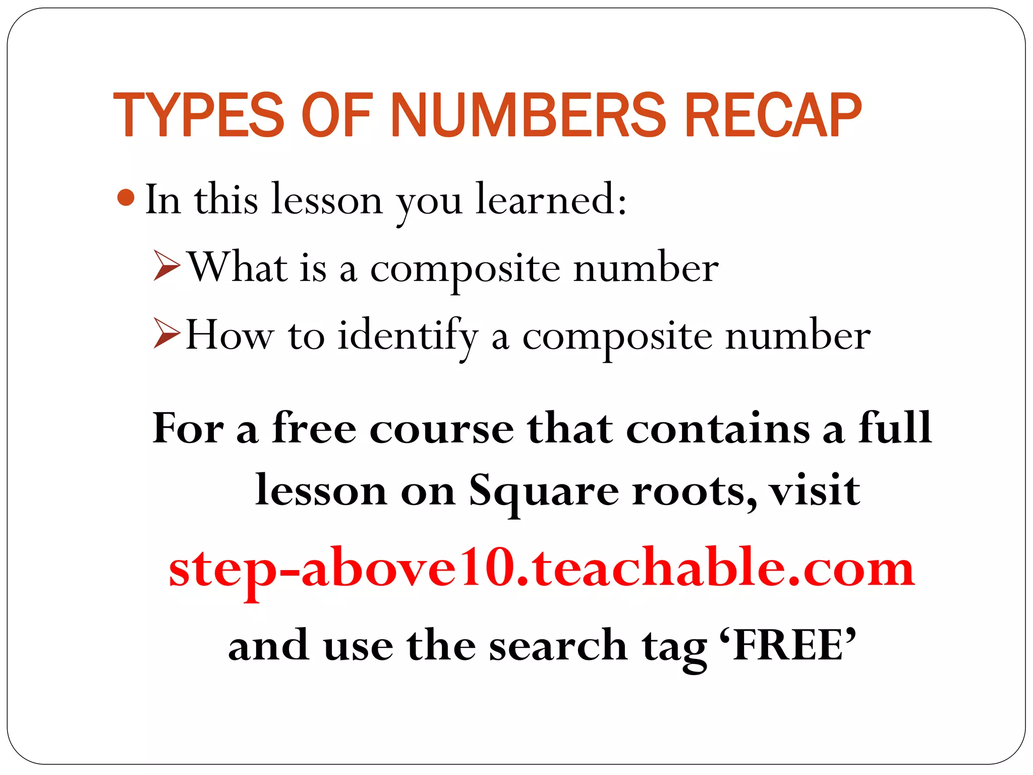 TYPES OF NUMBERS RECAP
 In this lesson you learned:
What is a composite number
How to identify a composite number
For a free course that contains a full
lesson on Square roots, visit
step-above10.teachable.com
and use the search tag ‘FREE’
 