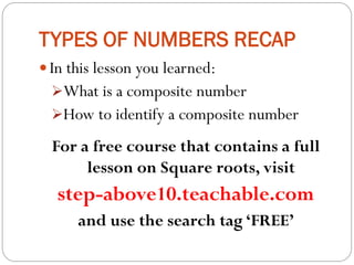 TYPES OF NUMBERS RECAP
 In this lesson you learned:
What is a composite number
How to identify a composite number
For a free course that contains a full
lesson on Square roots, visit
step-above10.teachable.com
and use the search tag ‘FREE’
 