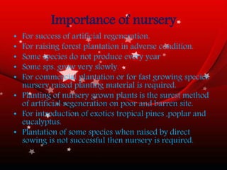 Importance of nursery
• For success of artificial regeneration.
• For raising forest plantation in adverse condition.
• Some species do not produce every year
• Some sps. grow very slowly.
• For commercial plantation or for fast growing species
nursery raised planting material is required.
• Planting of nursery grown plants is the surest method
of artificial regeneration on poor and barren site.
• For introduction of exotics tropical pines ,poplar and
eucalyptus.
• Plantation of some species when raised by direct
sowing is not successful then nursery is required.
 