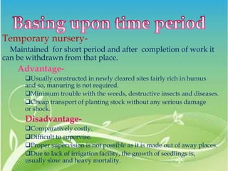 Temporary nursery-
Maintained for short period and after completion of work it
can be withdrawn from that place.
Advantage-
Usually constructed in newly cleared sites fairly rich in humus
and so, manuring is not required.
Minimum trouble with the weeds, destructive insects and diseases.
Cheap transport of planting stock without any serious damage
or shock.
Disadvantage-
Comparatively costly.
Difficult to supervise.
Proper supervision is not possible as it is made out of away places.
Due to lack of irrigation facility, the growth of seedlings is,
usually slow and heavy mortality.
 