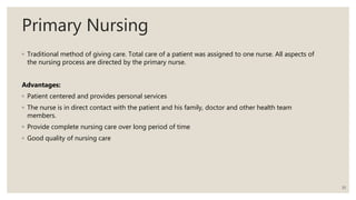 Primary Nursing
◦ Traditional method of giving care. Total care of a patient was assigned to one nurse. All aspects of
the nursing process are directed by the primary nurse.
Advantages:
◦ Patient centered and provides personal services
◦ The nurse is in direct contact with the patient and his family, doctor and other health team
members.
◦ Provide complete nursing care over long period of time
◦ Good quality of nursing care
10
 