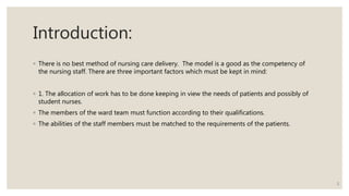 Introduction:
◦ There is no best method of nursing care delivery. The model is a good as the competency of
the nursing staff. There are three important factors which must be kept in mind:
◦ 1. The allocation of work has to be done keeping in view the needs of patients and possibly of
student nurses.
◦ The members of the ward team must function according to their qualifications.
◦ The abilities of the staff members must be matched to the requirements of the patients.
2
 