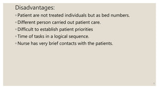 Disadvantages:
◦ Patient are not treated individuals but as bed numbers.
◦ Different person carried out patient care.
◦ Difficult to establish patient priorities
◦ Time of tasks in a logical sequence.
◦ Nurse has very brief contacts with the patients.
5
 