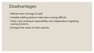 Disadvantages:
◦ Difficult when shortage of staff.
◦ Unstable staffing patterns make team nursing difficult.
◦ There is less individual responsibility and independence regarding
nursing functions.
◦ Disregard the needs of other patients.
7
 
