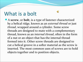 What is a bolt
A screw, or bolt, is a type of fastener characterized
by a helical ridge, known as an external thread or just
thread, wrapped around a cylinder. Some screw
threads are designed to mate with a complementary
thread, known as an internal thread, often in the form
of a nut or an object that has the internal thread
formed into it. Other screw threads are designed to
cut a helical groove in a softer material as the screw is
inserted. The most common uses of screws are to hold
objects together and to position objects.
 