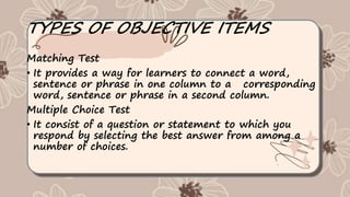 TYPES OF OBJECTIVE ITEMS
Matching Test
• It provides a way for learners to connect a word,
sentence or phrase in one column to a corresponding
word, sentence or phrase in a second column.
Multiple Choice Test
• It consist of a question or statement to which you
respond by selecting the best answer from among a
number of choices.
 