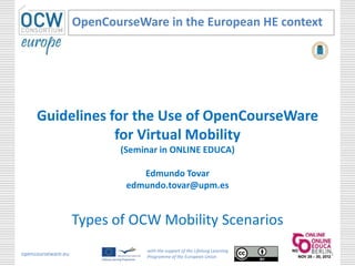 OpenCourseWare in the European HE context




     Guidelines for the Use of OpenCourseWare
                 for Virtual Mobility
                           (Seminar in ONLINE EDUCA)

                               Edmundo Tovar
                            edmundo.tovar@upm.es


                    Types of OCW Mobility Scenarios
                                with the support of the Lifelong Learning
opencourseware.eu               Programme of the European Union
                                                                            1
 