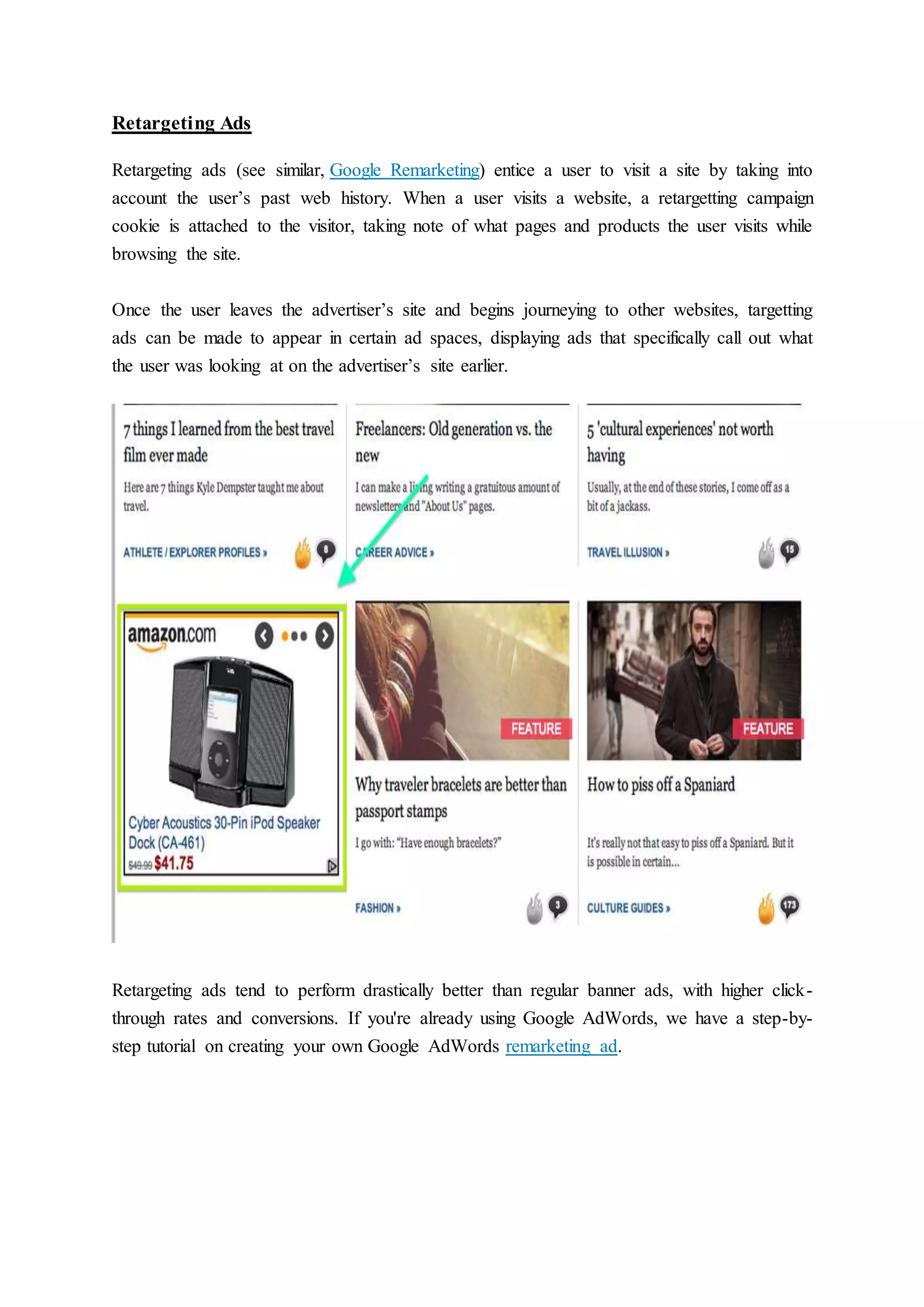 Retargeting Ads
Retargeting ads (see similar, Google Remarketing) entice a user to visit a site by taking into
account the user’s past web history. When a user visits a website, a retargetting campaign
cookie is attached to the visitor, taking note of what pages and products the user visits while
browsing the site.
Once the user leaves the advertiser’s site and begins journeying to other websites, targetting
ads can be made to appear in certain ad spaces, displaying ads that specifically call out what
the user was looking at on the advertiser’s site earlier.
Retargeting ads tend to perform drastically better than regular banner ads, with higher click-
through rates and conversions. If you're already using Google AdWords, we have a step-by-
step tutorial on creating your own Google AdWords remarketing ad.
 