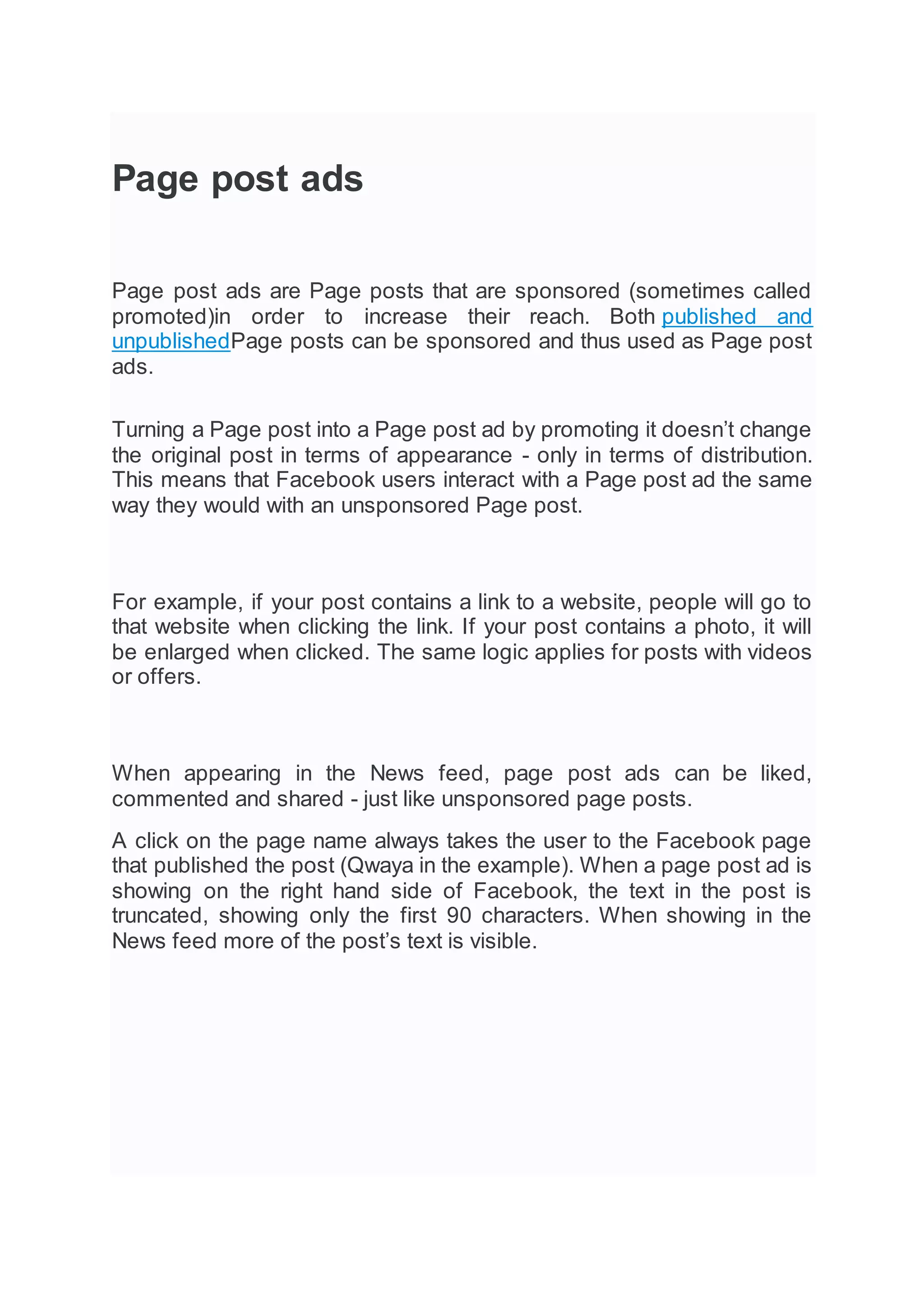 Page post ads
Page post ads are Page posts that are sponsored (sometimes called
promoted)in order to increase their reach. Both published and
unpublishedPage posts can be sponsored and thus used as Page post
ads.
Turning a Page post into a Page post ad by promoting it doesn’t change
the original post in terms of appearance - only in terms of distribution.
This means that Facebook users interact with a Page post ad the same
way they would with an unsponsored Page post.
For example, if your post contains a link to a website, people will go to
that website when clicking the link. If your post contains a photo, it will
be enlarged when clicked. The same logic applies for posts with videos
or offers.
When appearing in the News feed, page post ads can be liked,
commented and shared - just like unsponsored page posts.
A click on the page name always takes the user to the Facebook page
that published the post (Qwaya in the example). When a page post ad is
showing on the right hand side of Facebook, the text in the post is
truncated, showing only the first 90 characters. When showing in the
News feed more of the post’s text is visible.
 