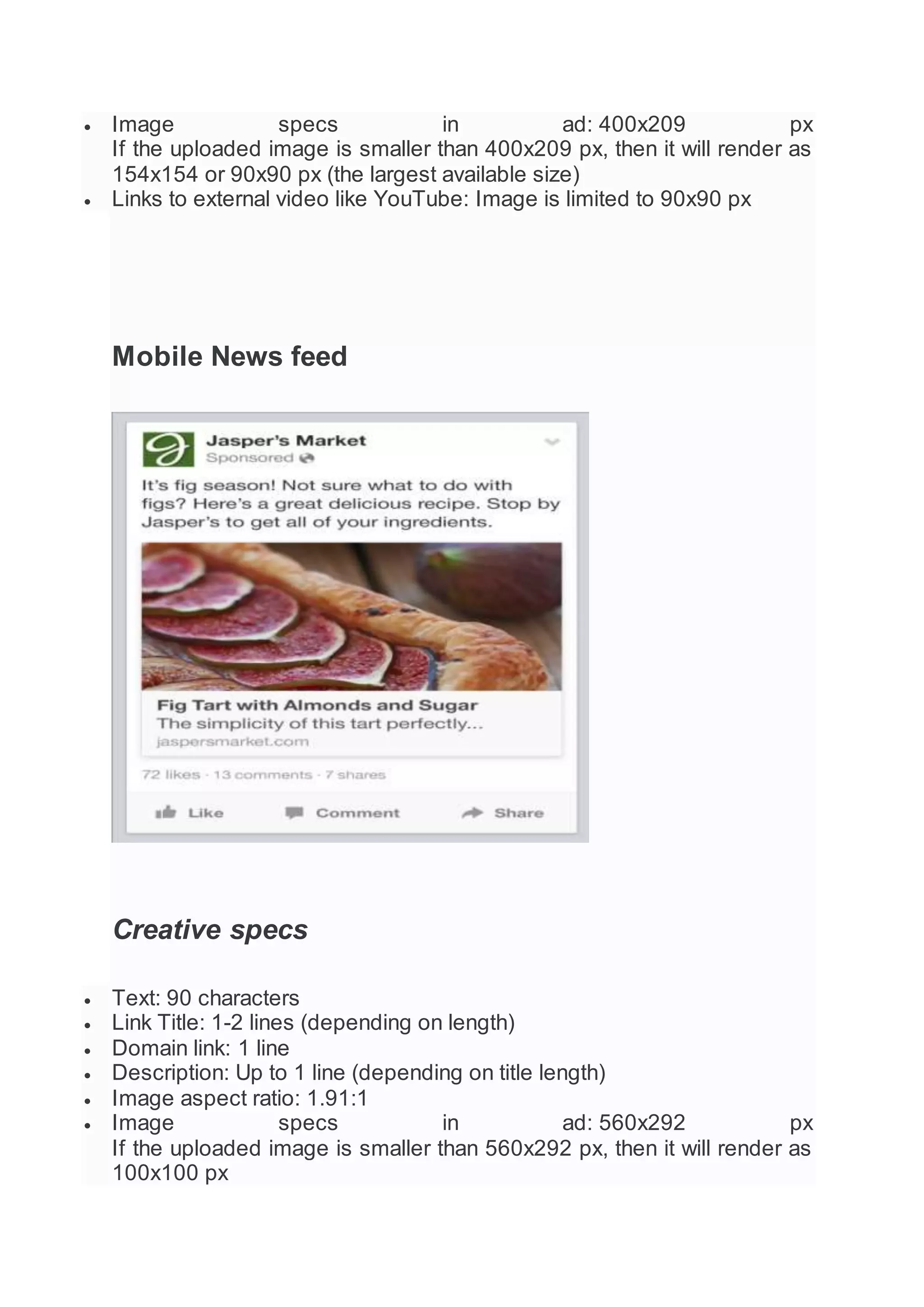  Image specs in ad: 400x209 px
If the uploaded image is smaller than 400x209 px, then it will render as
154x154 or 90x90 px (the largest available size)
 Links to external video like YouTube: Image is limited to 90x90 px
Mobile News feed
Creative specs
 Text: 90 characters
 Link Title: 1-2 lines (depending on length)
 Domain link: 1 line
 Description: Up to 1 line (depending on title length)
 Image aspect ratio: 1.91:1
 Image specs in ad: 560x292 px
If the uploaded image is smaller than 560x292 px, then it will render as
100x100 px
 