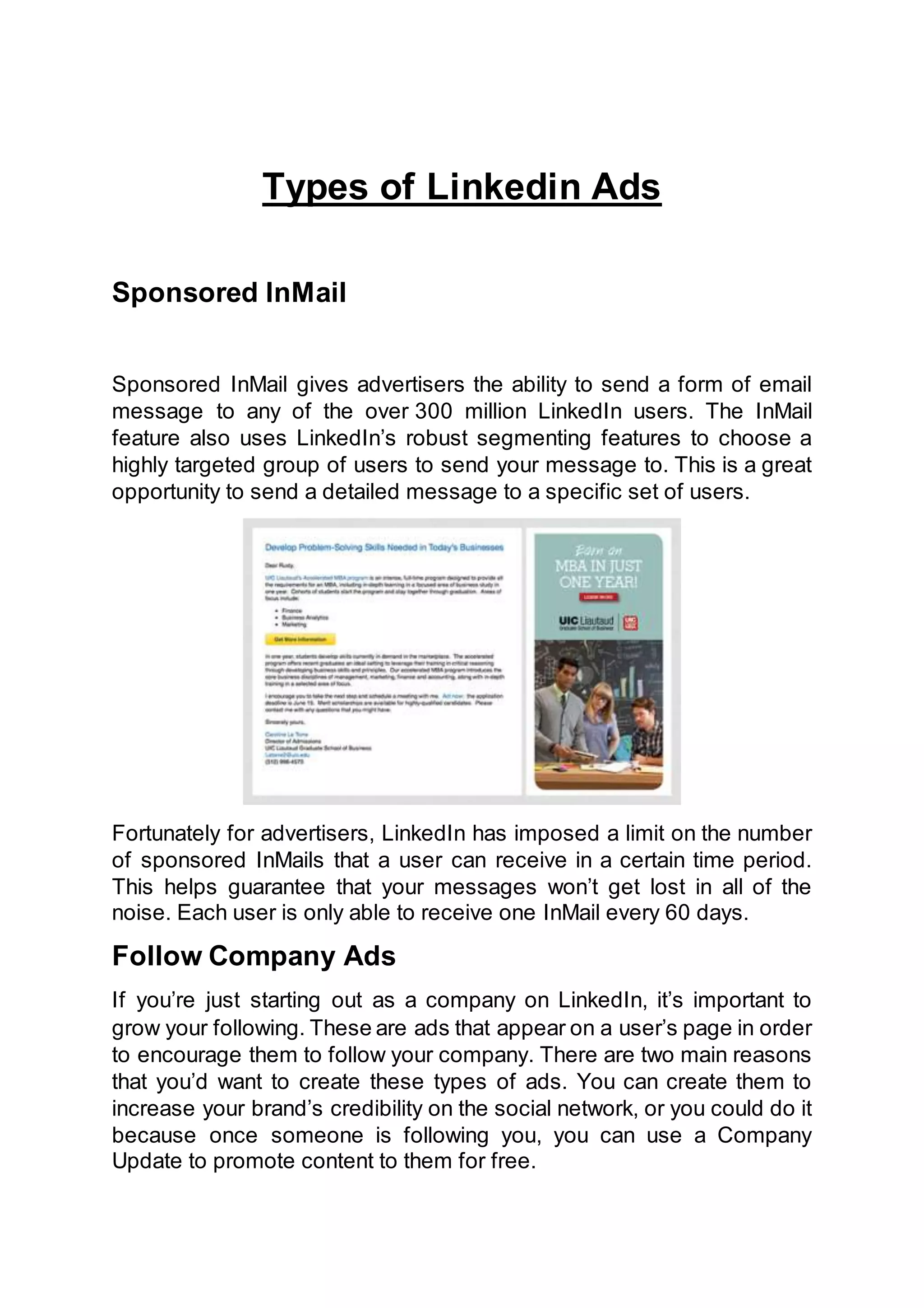 Types of Linkedin Ads
Sponsored InMail
Sponsored InMail gives advertisers the ability to send a form of email
message to any of the over 300 million LinkedIn users. The InMail
feature also uses LinkedIn’s robust segmenting features to choose a
highly targeted group of users to send your message to. This is a great
opportunity to send a detailed message to a specific set of users.
Fortunately for advertisers, LinkedIn has imposed a limit on the number
of sponsored InMails that a user can receive in a certain time period.
This helps guarantee that your messages won’t get lost in all of the
noise. Each user is only able to receive one InMail every 60 days.
Follow Company Ads
If you’re just starting out as a company on LinkedIn, it’s important to
grow your following. These are ads that appear on a user’s page in order
to encourage them to follow your company. There are two main reasons
that you’d want to create these types of ads. You can create them to
increase your brand’s credibility on the social network, or you could do it
because once someone is following you, you can use a Company
Update to promote content to them for free.
 