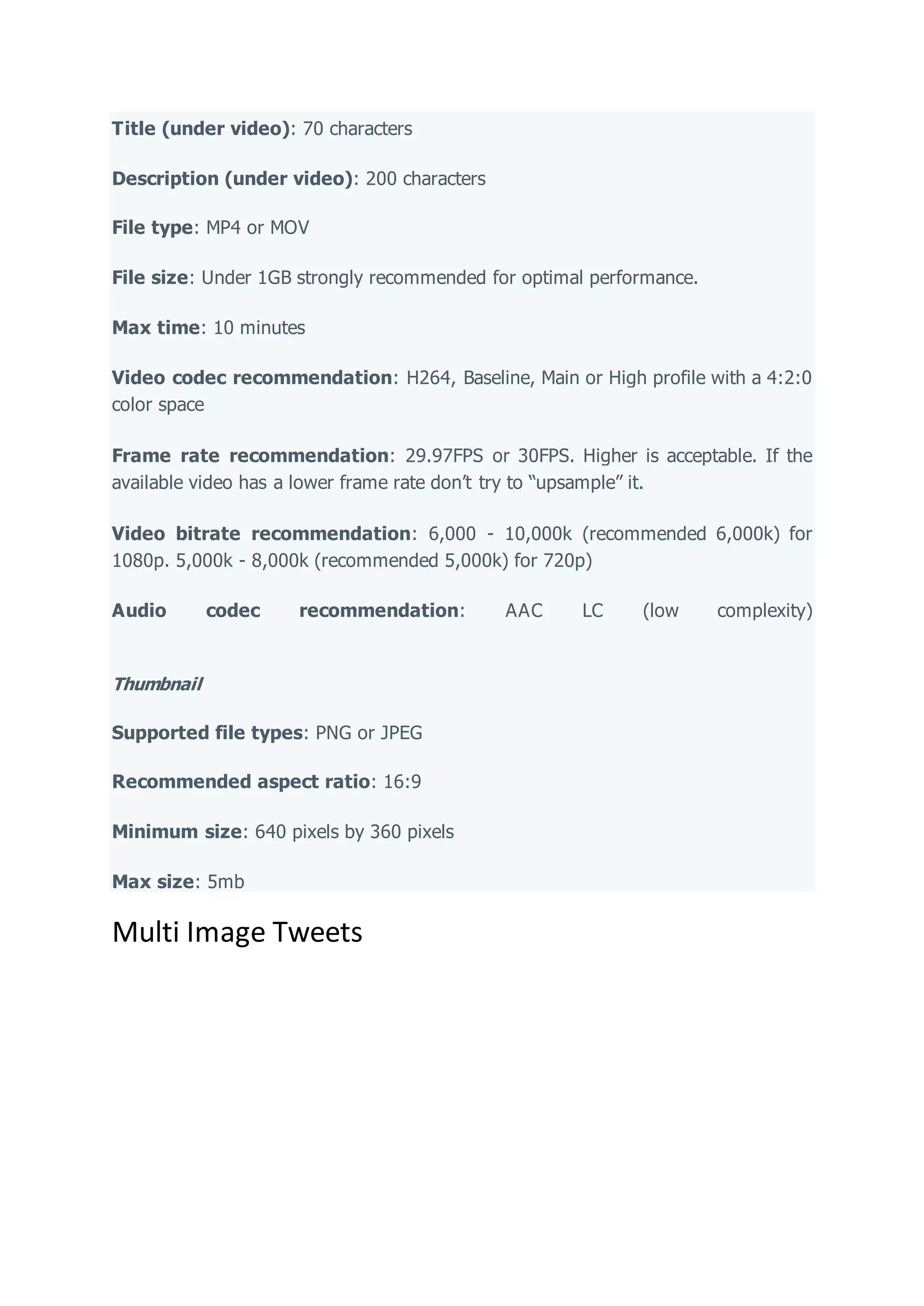 Title (under video): 70 characters
Description (under video): 200 characters
File type: MP4 or MOV
File size: Under 1GB strongly recommended for optimal performance.
Max time: 10 minutes
Video codec recommendation: H264, Baseline, Main or High profile with a 4:2:0
color space
Frame rate recommendation: 29.97FPS or 30FPS. Higher is acceptable. If the
available video has a lower frame rate don’t try to “upsample” it.
Video bitrate recommendation: 6,000 - 10,000k (recommended 6,000k) for
1080p. 5,000k - 8,000k (recommended 5,000k) for 720p)
Audio codec recommendation: AAC LC (low complexity)
Thumbnail
Supported file types: PNG or JPEG
Recommended aspect ratio: 16:9
Minimum size: 640 pixels by 360 pixels
Max size: 5mb
Multi Image Tweets
 