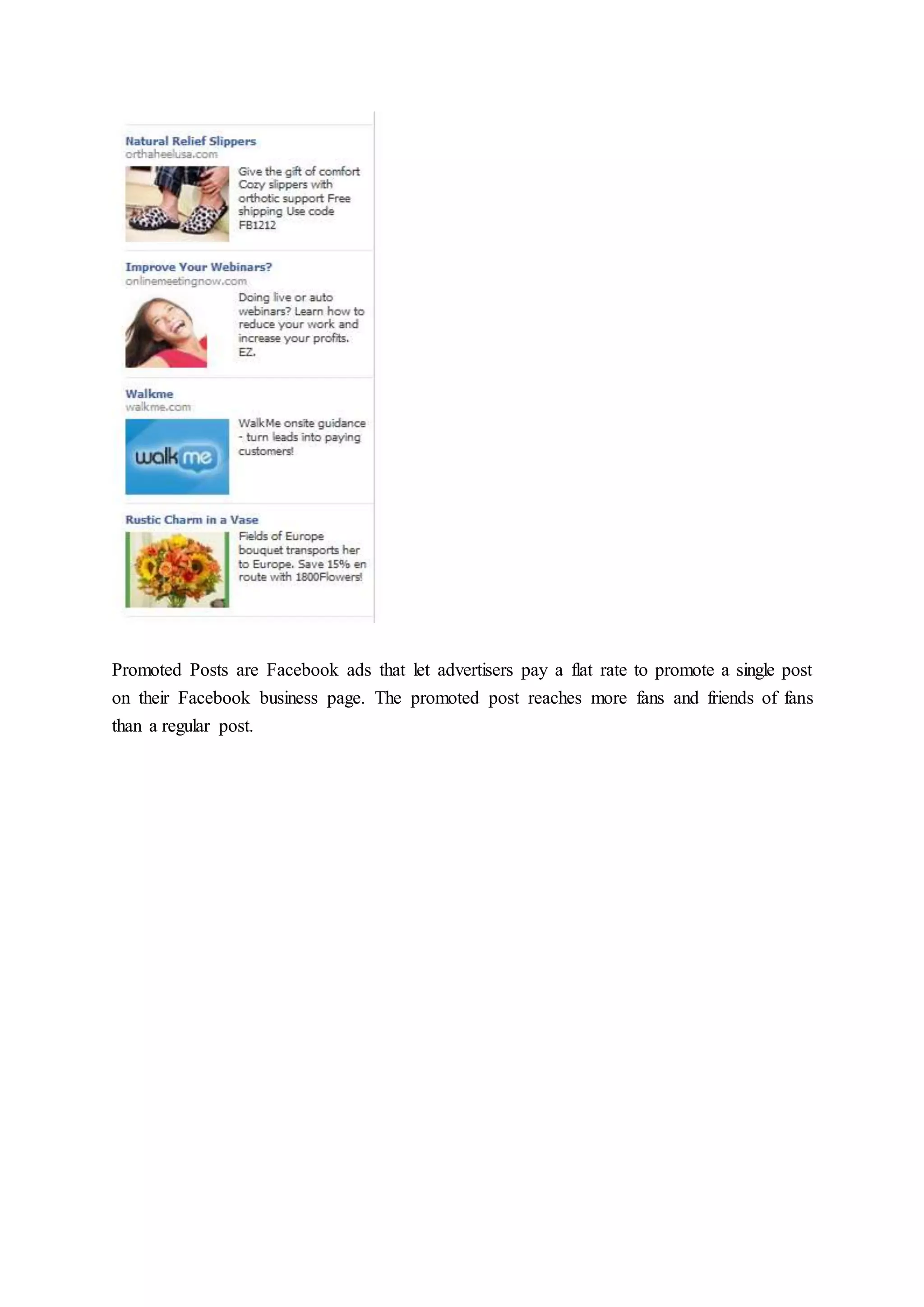 Promoted Posts are Facebook ads that let advertisers pay a flat rate to promote a single post
on their Facebook business page. The promoted post reaches more fans and friends of fans
than a regular post.
 