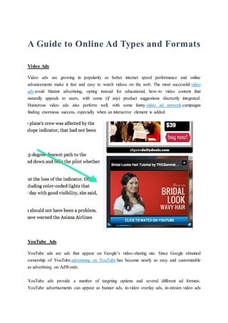 A Guide to Online Ad Types and Formats
Video Ads
Video ads are growing in popularity as better internet speed performance and online
advancements make it fast and easy to watch videos on the web. The most successful video
ads avoid blatant advertising, opting instead for educational, how-to video content that
naturally appeals to users, with some (if any) product suggestions discreetly integrated.
Humorous video ads also perform well, with some funny video ad network campaigns
finding enormous success, especially when an interactive element is added.
YouTube Ads
YouTube ads are ads that appear on Google’s video-sharing site. Since Google obtained
ownership of YouTube,advertising on YouTube has become nearly as easy and customizable
as advertising on AdWords.
YouTube ads provide a number of targeting options and several different ad formats.
YouTube advertisements can appear as banner ads, in-video overlay ads, in-stream video ads
 