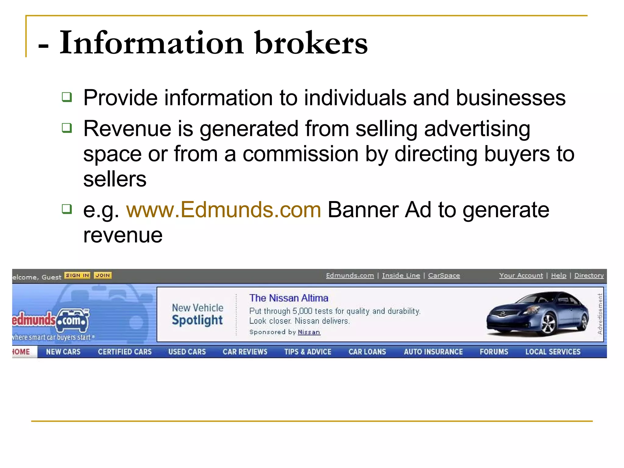 - Information brokers Provide information to individuals and businesses Revenue is generated from selling advertising space or from a commission by directing buyers to sellers e.g.  www.Edmunds.com  Banner Ad to generate revenue 