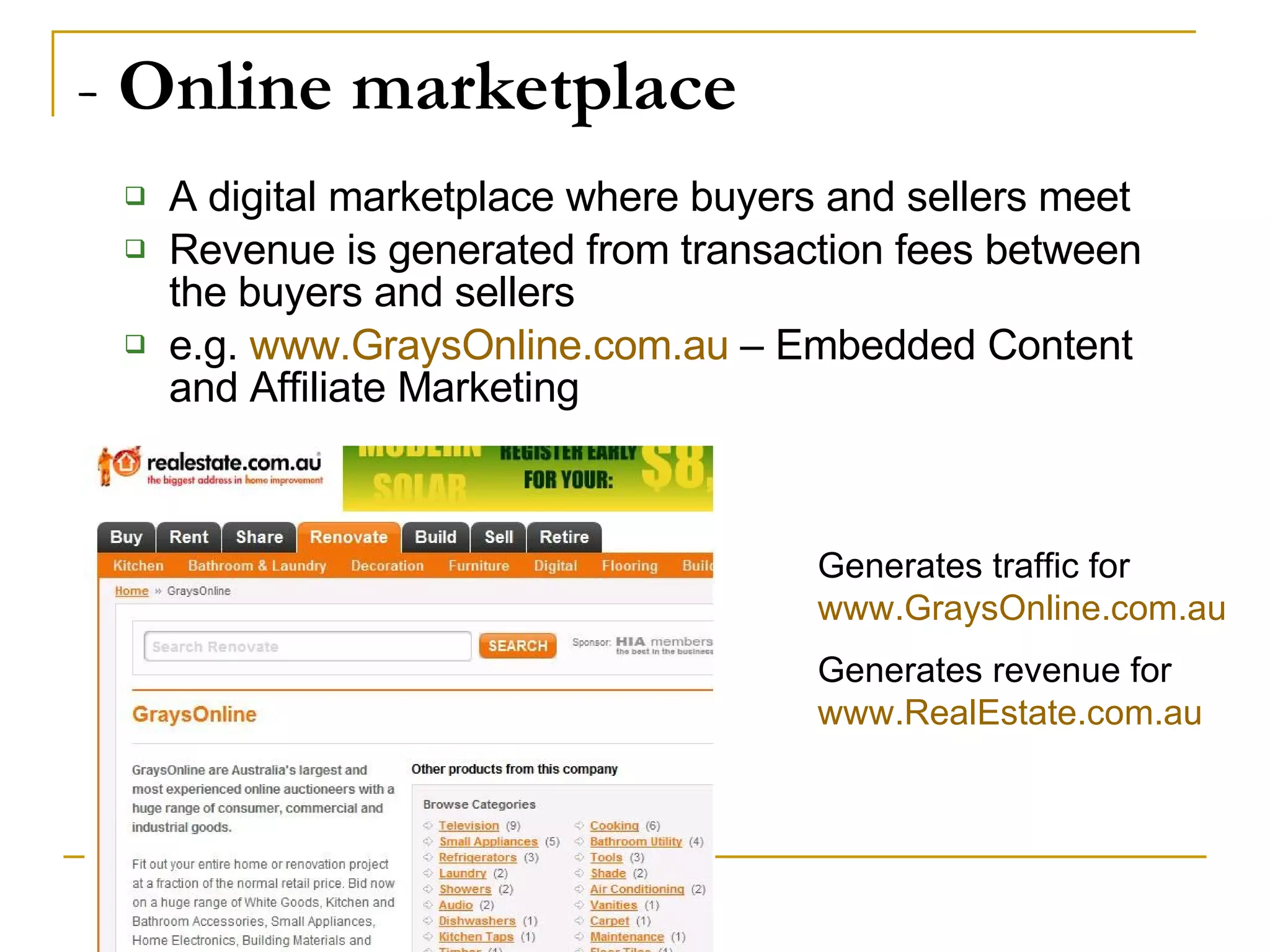 -  Online marketplace A digital marketplace where buyers and sellers meet Revenue is generated from transaction fees between the buyers and sellers e.g.  www.GraysOnline.com.au  – Embedded Content and Affiliate Marketing Generates traffic for  www.GraysOnline.com.au   Generates revenue for  www.RealEstate.com.au   