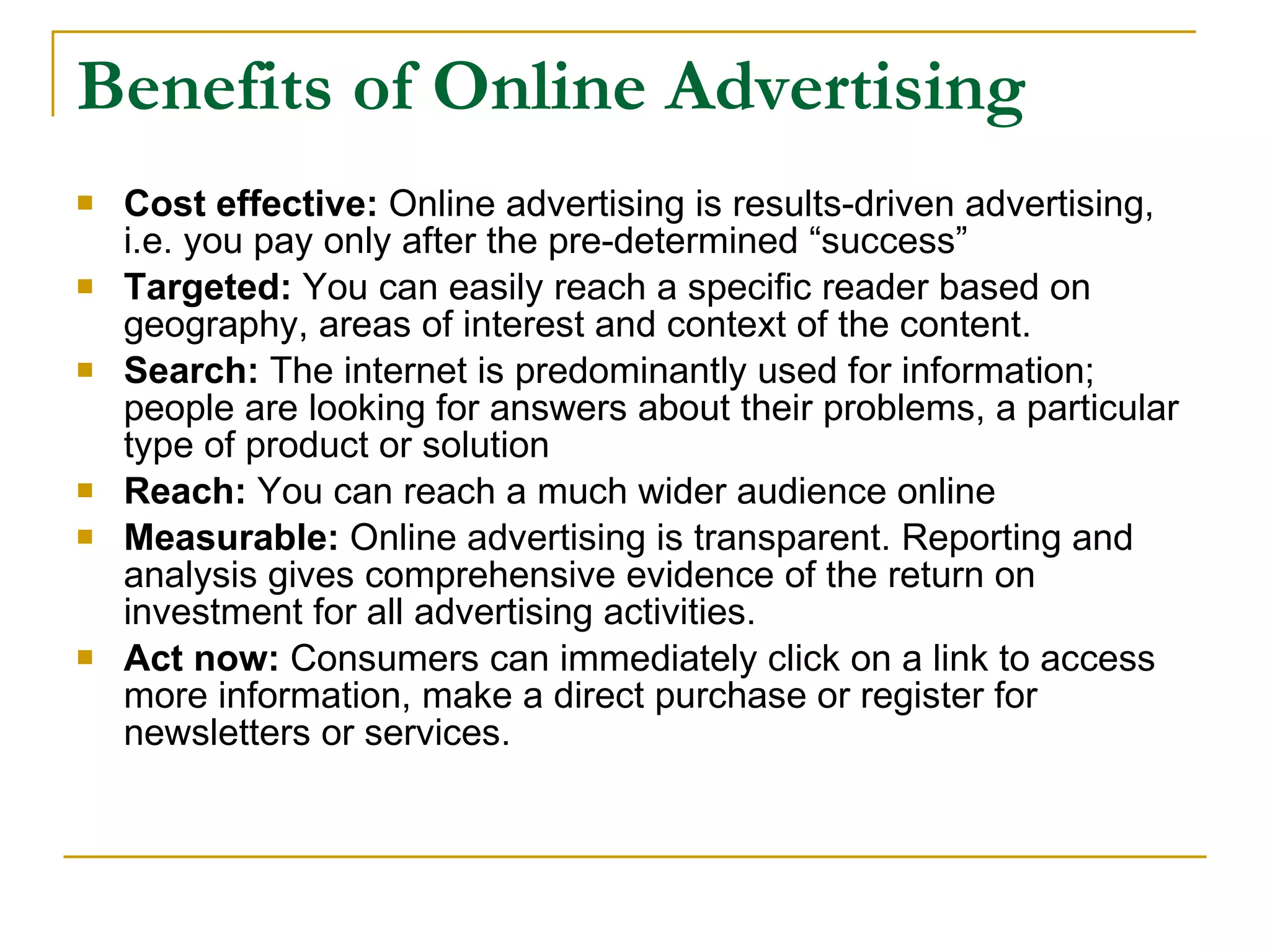 Benefits of Online Advertising Cost effective:   Online advertising is results-driven advertising, i.e. you pay only after the pre-determined “success” Targeted:  You can easily reach a specific reader based on geography, areas of interest and context of the content. Search:  The internet is predominantly used for information; people are looking for answers about their problems, a particular type of product or solution Reach:  You can reach a much wider audience online Measurable:  Online advertising is transparent. Reporting and analysis gives comprehensive evidence of the return on investment for all advertising activities. Act now:  Consumers can immediately click on a link to access more information, make a direct purchase or register for newsletters or services. 