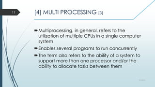 [4] MULTI PROCESSING [3]
Multiprocessing, in general, refers to the
utilization of multiple CPUs in a single computer
system
Enables several programs to run concurrently
The term also refers to the ability of a system to
support more than one processor and/or the
ability to allocate tasks between them
3/1/2015
11
 