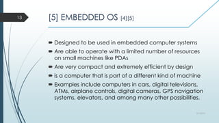 [5] EMBEDDED OS [4][5]
 Designed to be used in embedded computer systems
 Are able to operate with a limited number of resources
on small machines like PDAs
 Are very compact and extremely efficient by design
 is a computer that is part of a different kind of machine
 Examples include computers in cars, digital televisions,
ATMs, airplane controls, digital cameras, GPS navigation
systems, elevators, and among many other possibilities.
3/1/2015
13
 