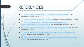 REFERENCES
 [1] http://computer.howstuffworks.com/operating-system3.htm last
accessed on March,1,2015
 [2] http://en.wikipedia.org/wiki/Multi-user last accessed on March,1,2015
 [3] http://ecomputernotes.com/fundamental/disk-operating-
system/multitasking-operating-system last accesed on March,1,2015
 [4] http://en.wikipedia.org/wiki/Embedded_operating_system last accesed
on March,1,2015
 [5] http://www.techopedia.com/definition/30014/embedded-operating-
system last accesed on March,1,2015
 [6] http://searchdatacenter.techtarget.com/definition/real-time-operating-
system last accesed on March,1,2015
3/1/2015
18
 