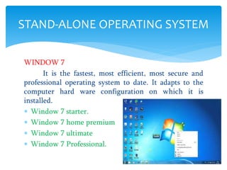 WINDOW 7
It is the fastest, most efficient, most secure and
professional operating system to date. It adapts to the
computer hard ware configuration on which it is
installed.
 Window 7 starter.
 Window 7 home premium
 Window 7 ultimate
 Window 7 Professional.
STAND-ALONE OPERATING SYSTEM
 