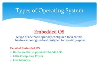 Types of Operating System
Embedded OS
A type of OS that is specially configured for a certain
hardware configured and designed for special purpose.
Detail of Embedded OS
 Hardware that supports Embedded OS.
 Little Computing Power.
 Low Memory.
 
