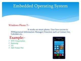 Embedded Operating System
Windows Phone 7:-
It works on smart phone. User have access to
PIM(personal Information Manager) Function such as Contact list,
Calendar etc.
Example:-
 HTC Corporation
 Samsung
 LG
 Dell Venue Pro
 