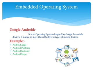 Embedded Operating System
Google Android:-
It is an Operating System designed by Google for mobile
devices. It is used in more then 20 different types of mobile devices.
Example:-
 Android Apps
 Android Platform
 Android Software
 Android Maps
 