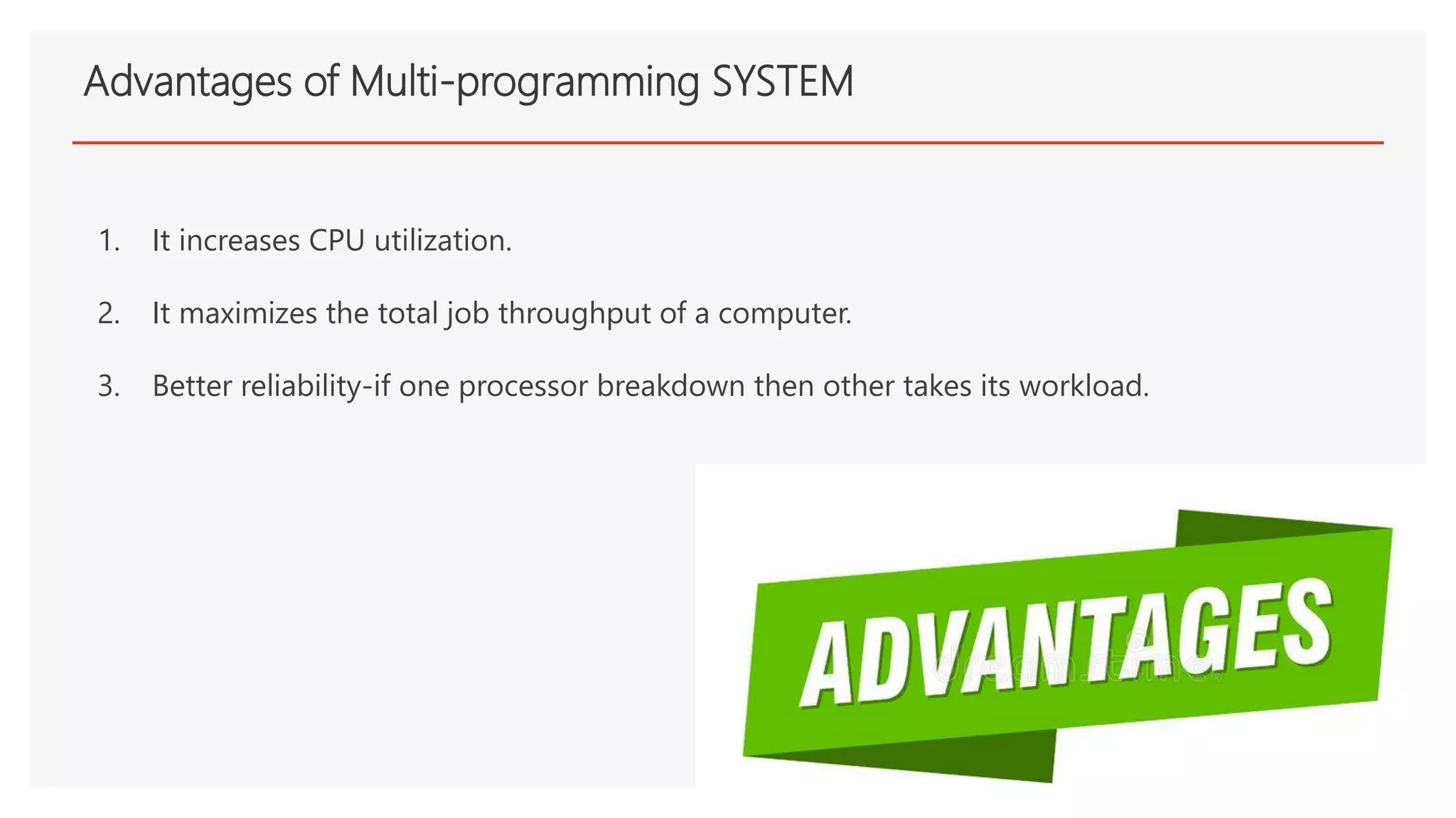 Advantages of Multi-programming SYSTEM
1. It increases CPU utilization.
2. It maximizes the total job throughput of a computer.
3. Better reliability-if one processor breakdown then other takes its workload.
 