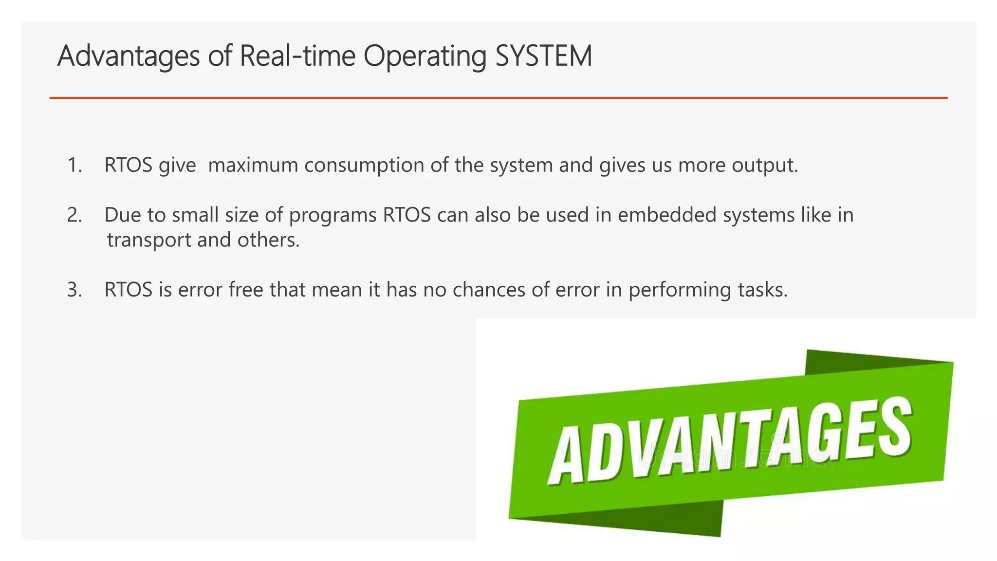 Advantages of Real-time Operating SYSTEM
1. RTOS give maximum consumption of the system and gives us more output.
2. Due to small size of programs RTOS can also be used in embedded systems like in
transport and others.
3. RTOS is error free that mean it has no chances of error in performing tasks.
 