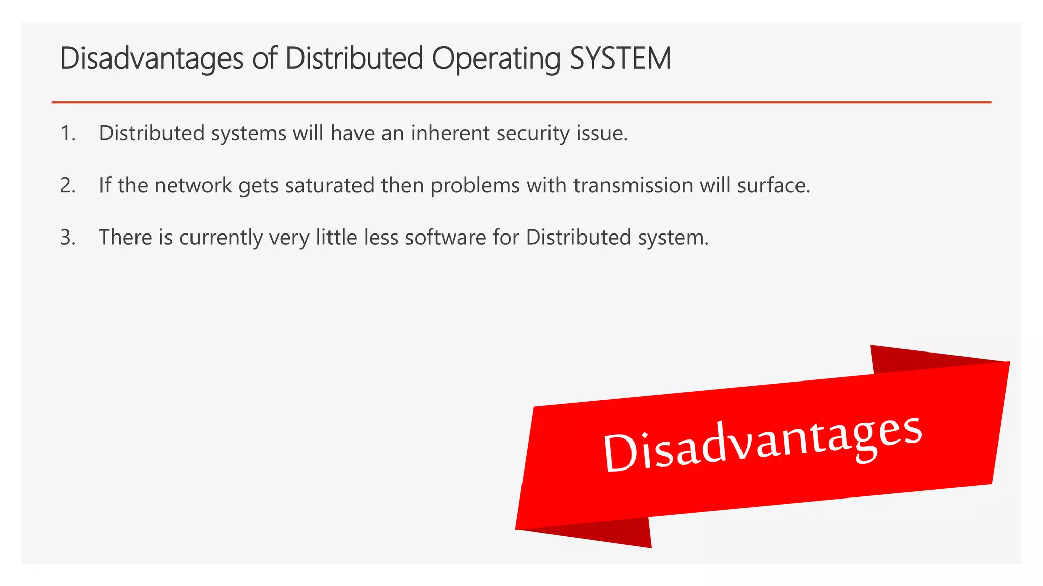 Disadvantages of Distributed Operating SYSTEM
1. Distributed systems will have an inherent security issue.
2. If the network gets saturated then problems with transmission will surface.
3. There is currently very little less software for Distributed system.
 