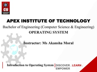 DISCOVER . LEARN .
EMPOWER
Introduction to Operating System
APEX INSTITUTE OF TECHNOLOGY
Bachelor of Engineering (Computer Science & Engineering)
OPERATING SYSTEM
Instructor: Ms Akansha Moral
 