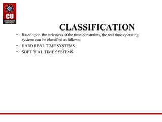 • Based upon the strictness of the time constraints, the real time operating
systems can be classified as follows:
• HARD REAL TIME SYSTEMS
• SOFT REAL TIME SYSTEMS
CLASSIFICATION
 